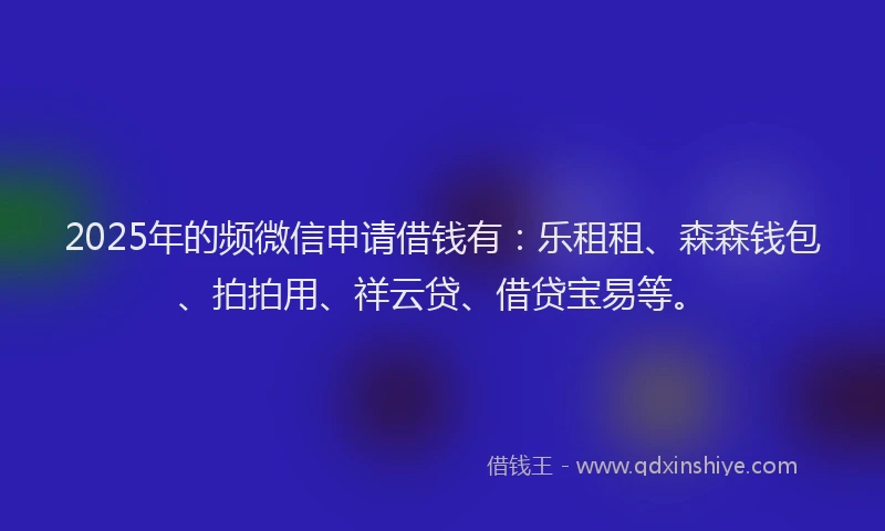 2025年的频微信申请借钱有：乐租租、森森钱包、拍拍用、祥云贷、借贷宝易等。