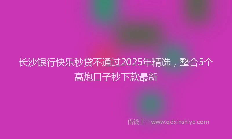 长沙银行快乐秒贷不通过2025年精选，整合5个高炮口子秒下款最新