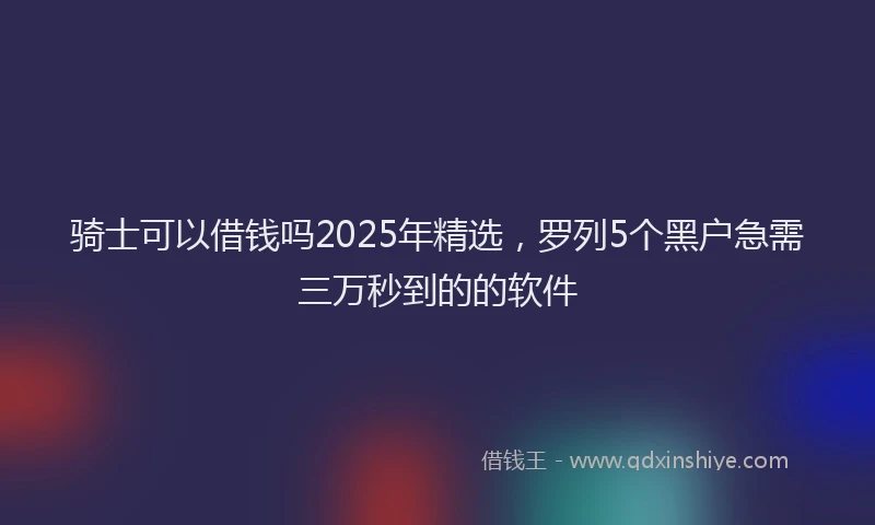 骑士可以借钱吗2025年精选，罗列5个黑户急需三万秒到的的软件