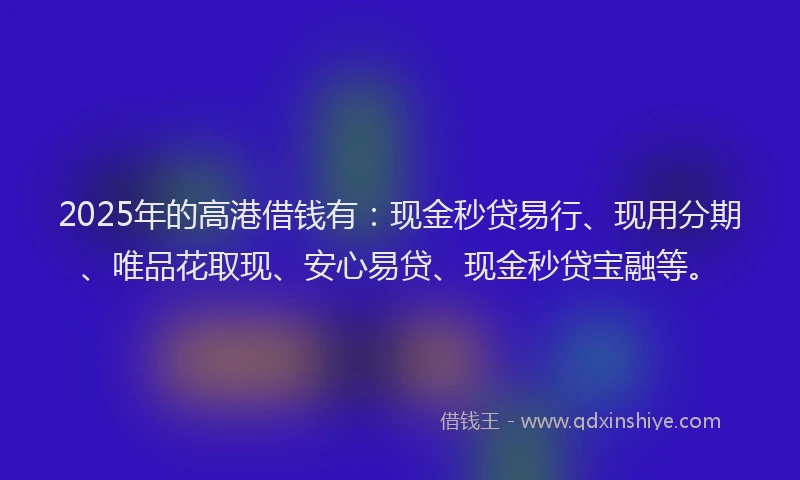 2025年的高港借钱有：现金秒贷易行、现用分期、唯品花取现、安心易贷、现金秒贷宝融等。