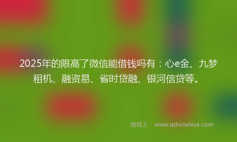 2025年的限高了微信能借钱吗有：心e金、九梦租机、融资易、省时贷融、银河信贷等。