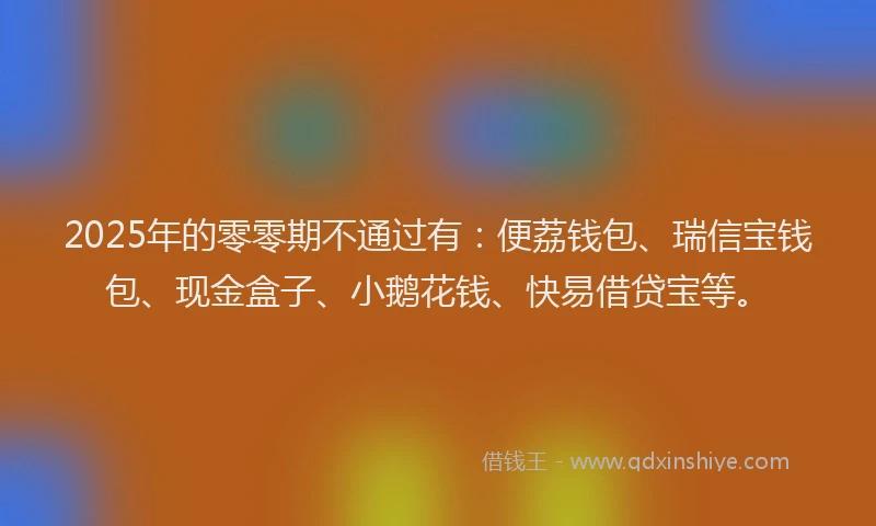 2025年的零零期不通过有：便荔钱包、瑞信宝钱包、现金盒子、小鹅花钱、快易借贷宝等。