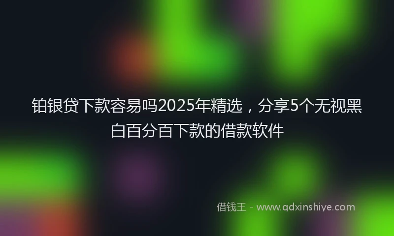 铂银贷下款容易吗2025年精选，分享5个无视黑白百分百下款的借款软件