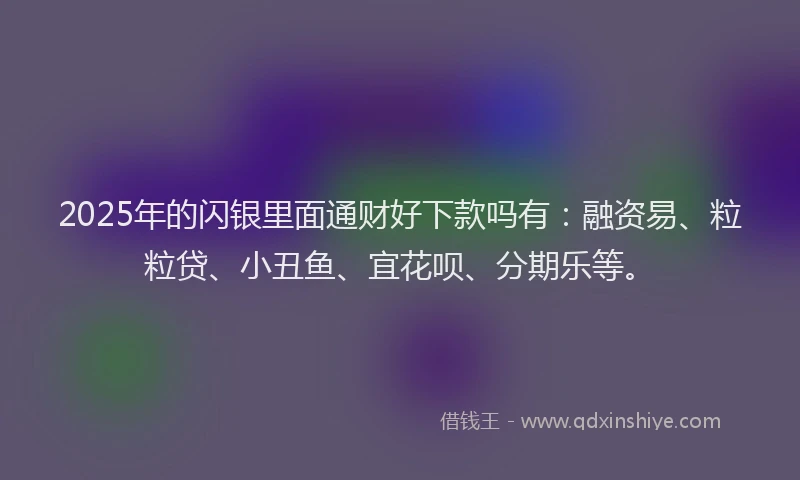 2025年的闪银里面通财好下款吗有：融资易、粒粒贷、小丑鱼、宜花呗、分期乐等。