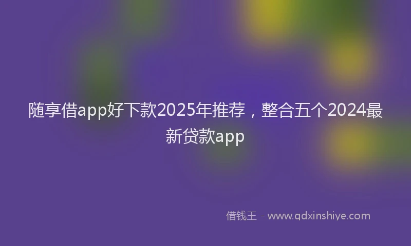 随享借app好下款2025年推荐，整合五个2024最新贷款app