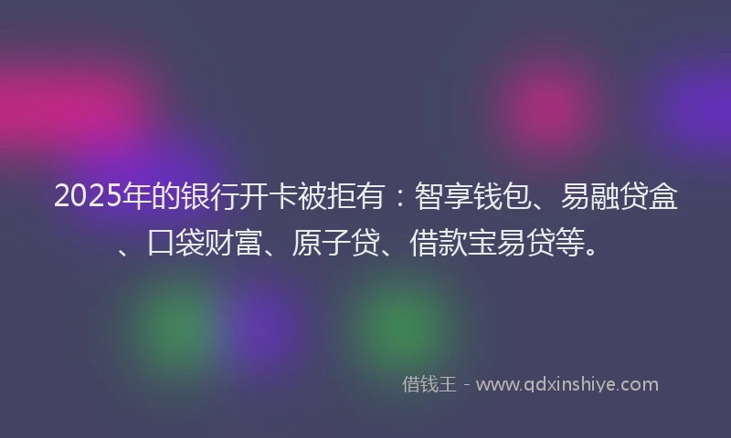 2025年的银行开卡被拒有：智享钱包、易融贷盒、口袋财富、原子贷、借款宝易贷等。