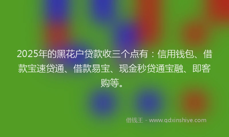 2025年的黑花户贷款收三个点有：信用钱包、借款宝速贷通、借款易宝、现金秒贷通宝融、即客购等。