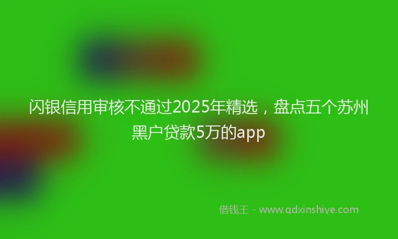闪银信用审核不通过2025年精选，盘点五个苏州黑户贷款5万的app
