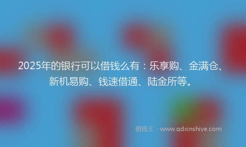 2025年的银行可以借钱么有：乐享购、金满仓、新机易购、钱速借通、陆金所等。