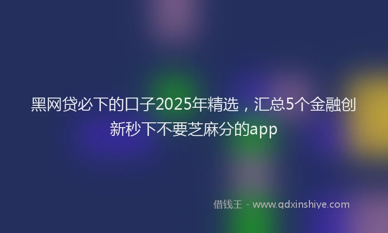 黑网贷必下的口子2025年精选，汇总5个金融创新秒下不要芝麻分的app
