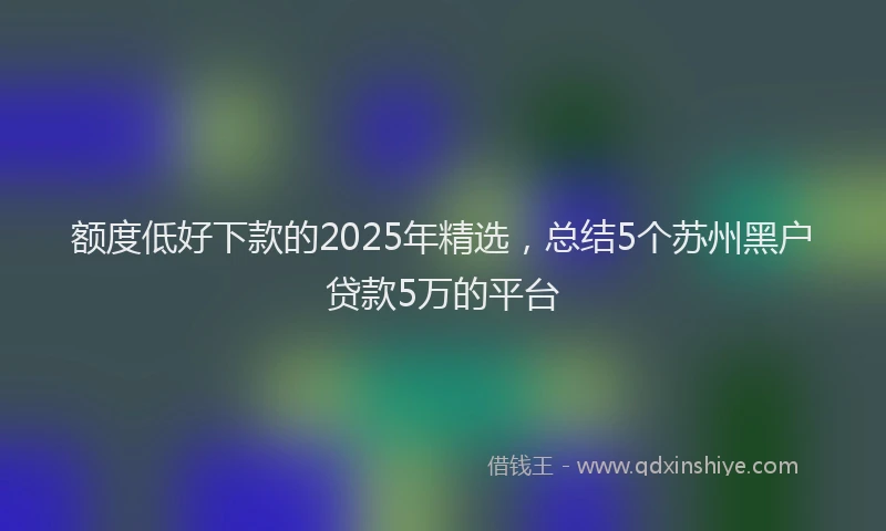 额度低好下款的2025年精选，总结5个苏州黑户贷款5万的平台