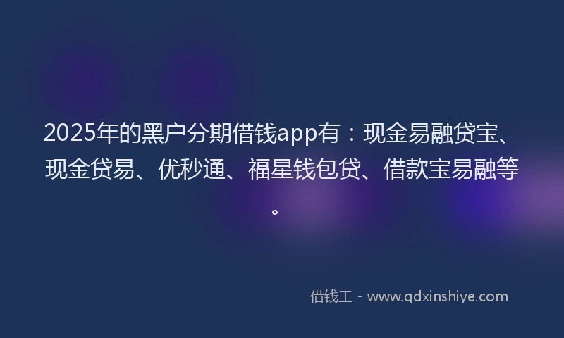 2025年的黑户分期借钱app有：现金易融贷宝、现金贷易、优秒通、福星钱包贷、借款宝易融等。