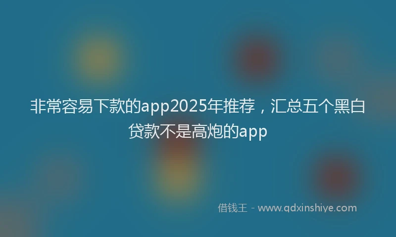 非常容易下款的app2025年推荐，汇总五个黑白贷款不是高炮的app