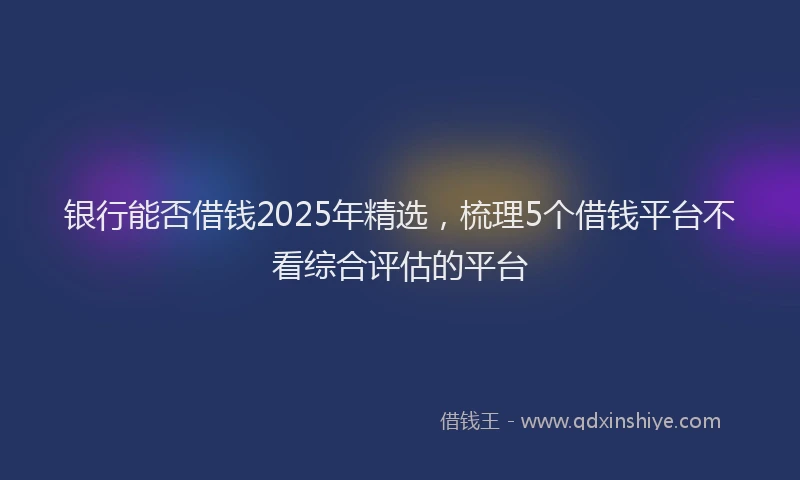 银行能否借钱2025年精选，梳理5个借钱平台不看综合评估的平台