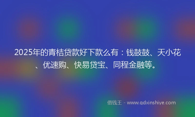 2025年的青桔贷款好下款么有：钱鼓鼓、天小花、优速购、快易贷宝、同程金融等。