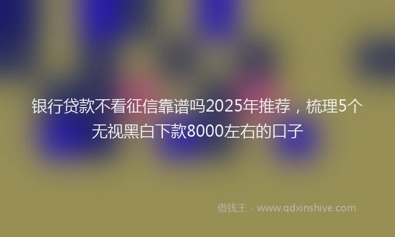 银行贷款不看征信靠谱吗2025年推荐，梳理5个无视黑白下款8000左右的口子
