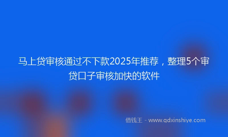 马上贷审核通过不下款2025年推荐，整理5个审贷口子审核加快的软件