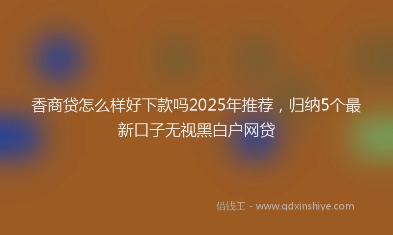 香商贷怎么样好下款吗2025年推荐，归纳5个最新口子无视黑白户网贷