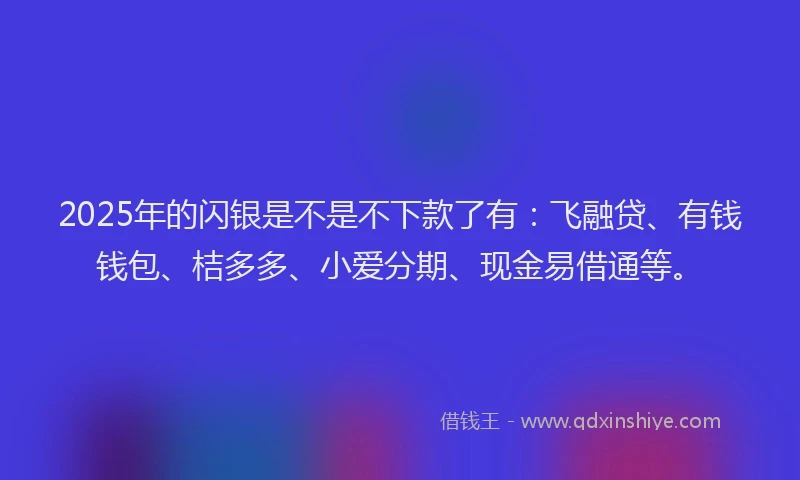 2025年的闪银是不是不下款了有：飞融贷、有钱钱包、桔多多、小爱分期、现金易借通等。