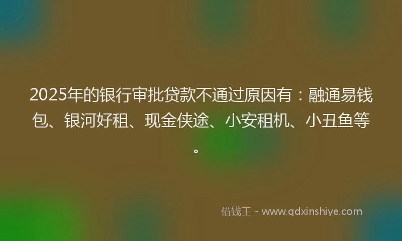 2025年的银行审批贷款不通过原因有：融通易钱包、银河好租、现金侠途、小安租机、小丑鱼等。