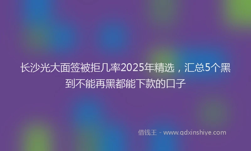长沙光大面签被拒几率2025年精选，汇总5个黑到不能再黑都能下款的口子