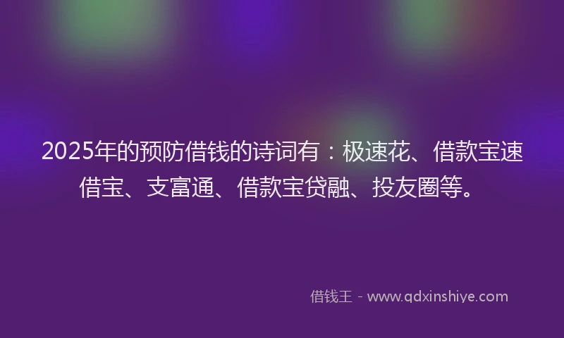 2025年的预防借钱的诗词有：极速花、借款宝速借宝、支富通、借款宝贷融、投友圈等。
