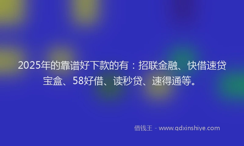 2025年的靠谱好下款的有：招联金融、快借速贷宝盒、58好借、读秒贷、速得通等。