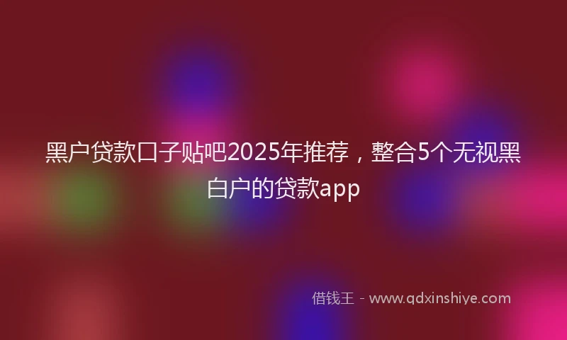 黑户贷款口子贴吧2025年推荐，整合5个无视黑白户的贷款app