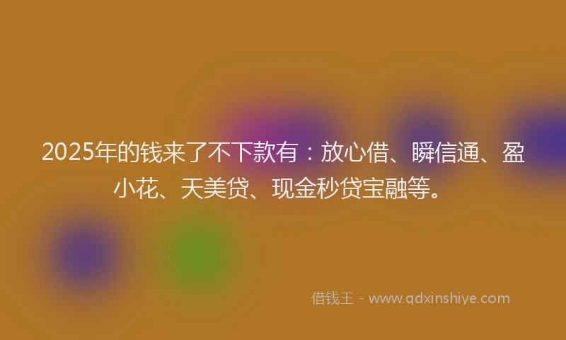 2025年的钱来了不下款有：放心借、瞬信通、盈小花、天美贷、现金秒贷宝融等。