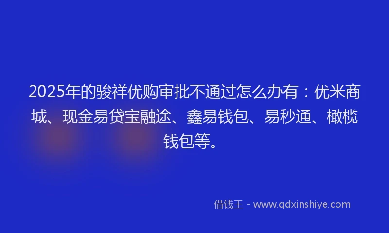 2025年的骏祥优购审批不通过怎么办有：优米商城、现金易贷宝融途、鑫易钱包、易秒通、橄榄钱包等。