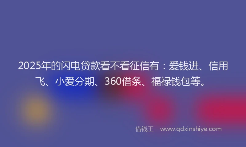 2025年的闪电贷款看不看征信有：爱钱进、信用飞、小爱分期、360借条、福禄钱包等。
