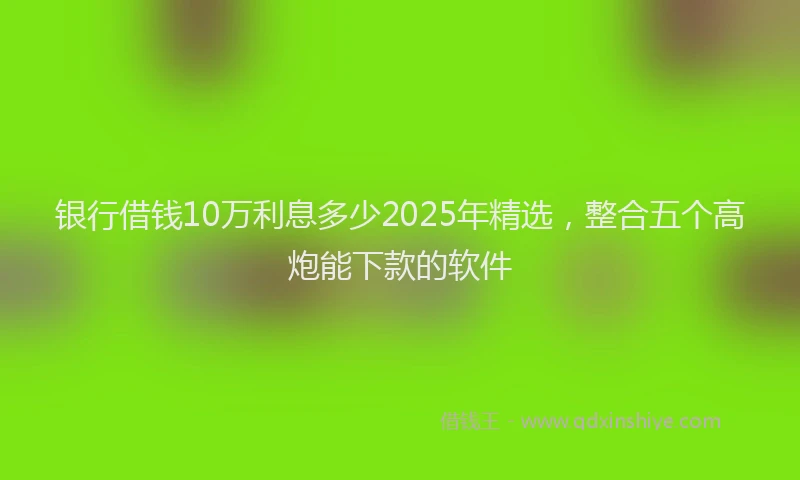 银行借钱10万利息多少2025年精选，整合五个高炮能下款的软件