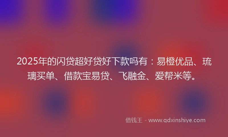 2025年的闪贷超好贷好下款吗有：易橙优品、琉璃买单、借款宝易贷、飞融金、爱帮米等。
