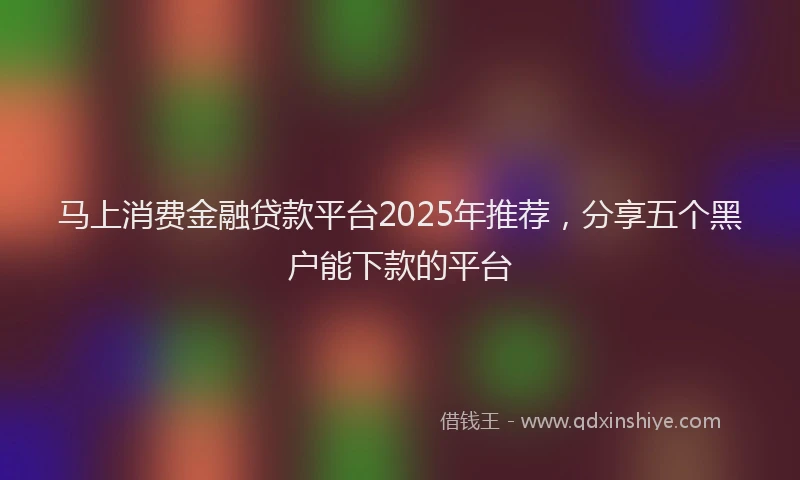 马上消费金融贷款平台2025年推荐，分享五个黑户能下款的平台