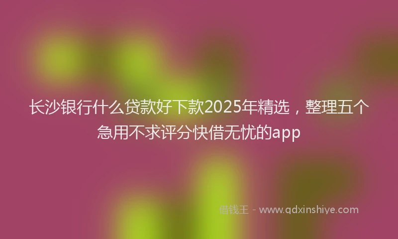 长沙银行什么贷款好下款2025年精选，整理五个急用不求评分快借无忧的app