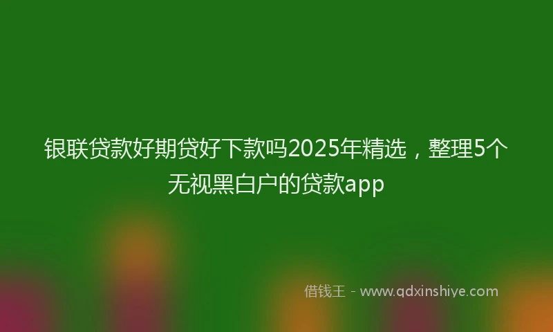 银联贷款好期贷好下款吗2025年精选，整理5个无视黑白户的贷款app