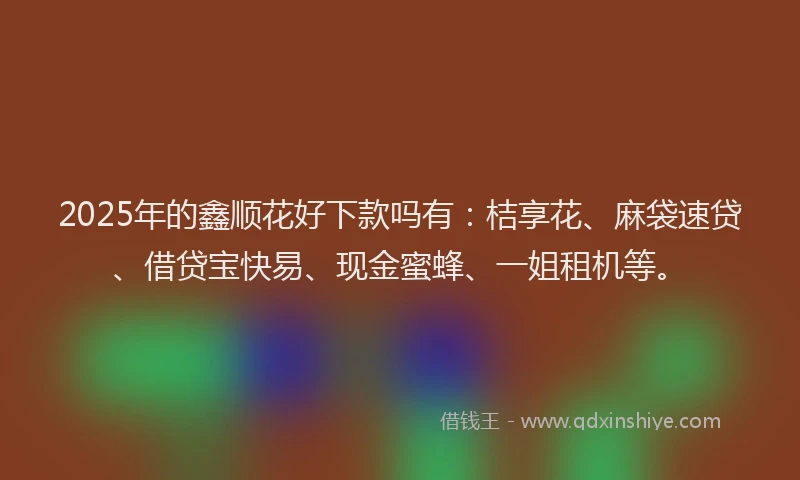 2025年的鑫顺花好下款吗有：桔享花、麻袋速贷、借贷宝快易、现金蜜蜂、一姐租机等。
