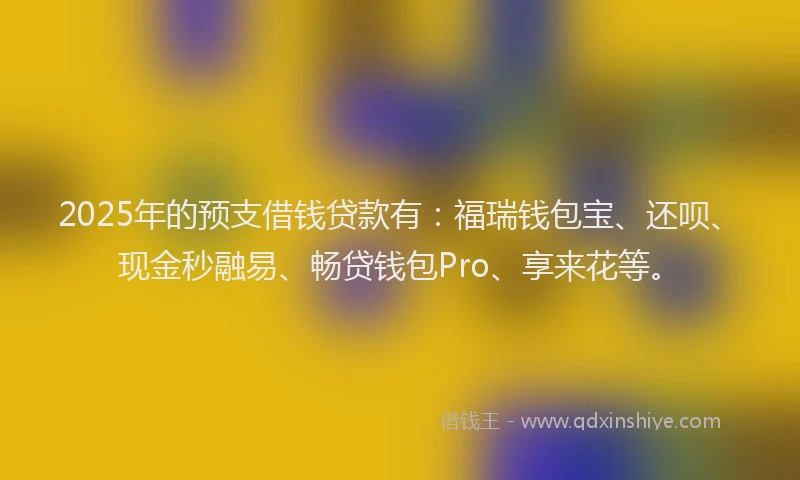2025年的预支借钱贷款有：福瑞钱包宝、还呗、现金秒融易、畅贷钱包Pro、享来花等。
