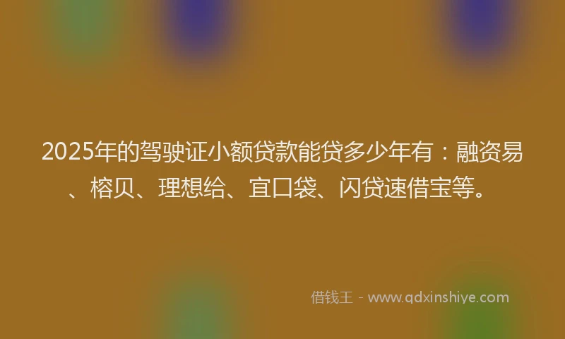 2025年的驾驶证小额贷款能贷多少年有：融资易、榕贝、理想给、宜口袋、闪贷速借宝等。