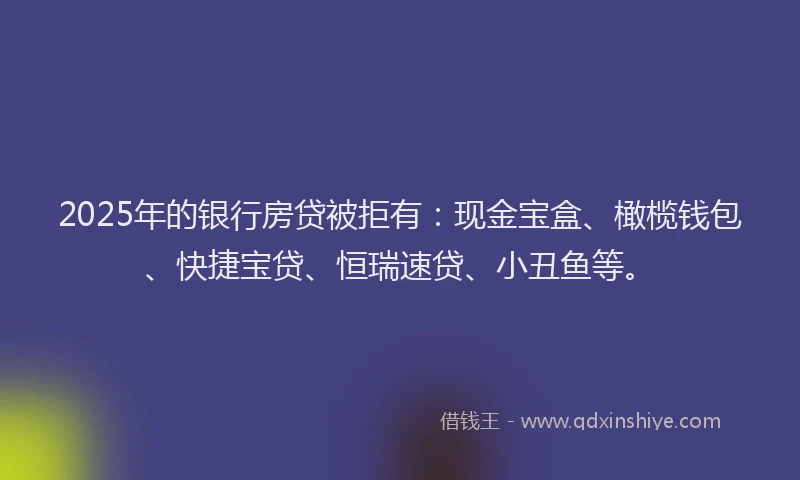2025年的银行房贷被拒有：现金宝盒、橄榄钱包、快捷宝贷、恒瑞速贷、小丑鱼等。