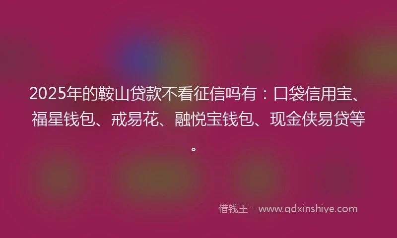 2025年的鞍山贷款不看征信吗有：口袋信用宝、福星钱包、戒易花、融悦宝钱包、现金侠易贷等。