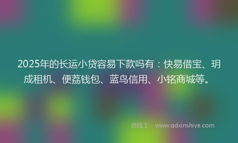 2025年的长运小贷容易下款吗有：快易借宝、玥成租机、便荔钱包、蓝鸟信用、小铭商城等。