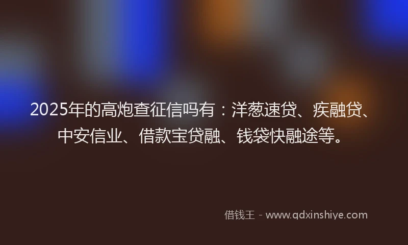 2025年的高炮查征信吗有：洋葱速贷、疾融贷、中安信业、借款宝贷融、钱袋快融途等。