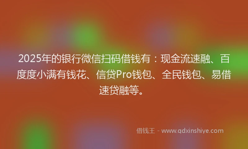2025年的银行微信扫码借钱有：现金流速融、百度度小满有钱花、信贷Pro钱包、全民钱包、易借速贷融等。