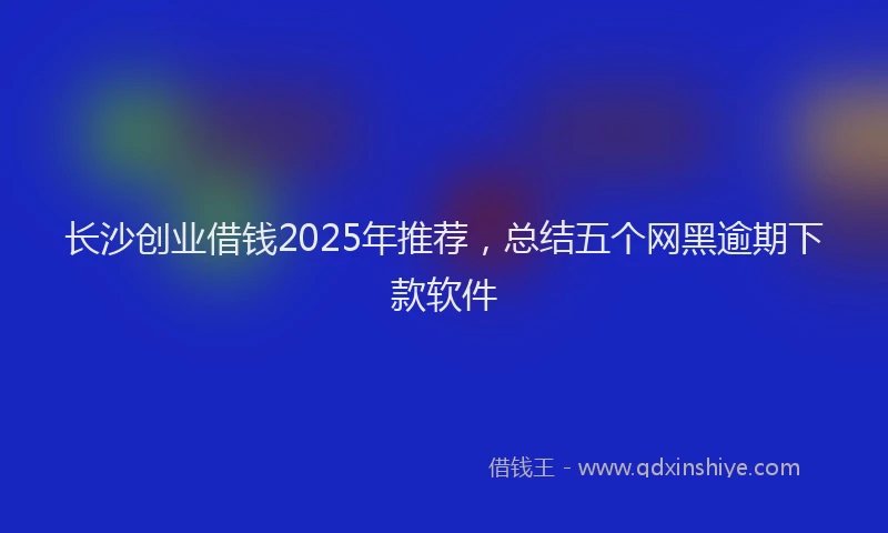 长沙创业借钱2025年推荐，总结五个网黑逾期下款软件