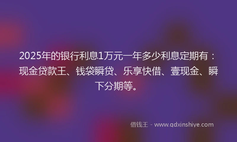 2025年的银行利息1万元一年多少利息定期有：现金贷款王、钱袋瞬贷、乐享快借、壹现金、瞬下分期等。
