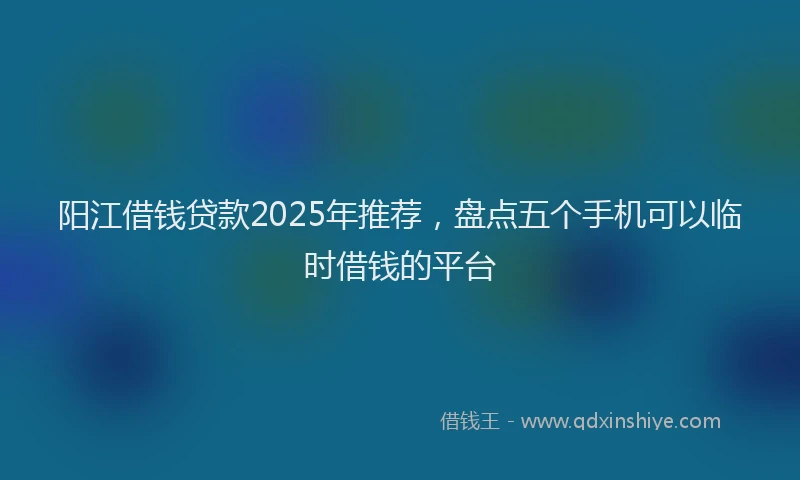 阳江借钱贷款2025年推荐，盘点五个手机可以临时借钱的平台