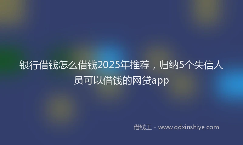 银行借钱怎么借钱2025年推荐，归纳5个失信人员可以借钱的网贷app