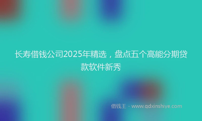 长寿借钱公司2025年精选，盘点五个高能分期贷款软件新秀