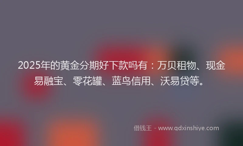 2025年的黄金分期好下款吗有：万贝租物、现金易融宝、零花罐、蓝鸟信用、沃易贷等。